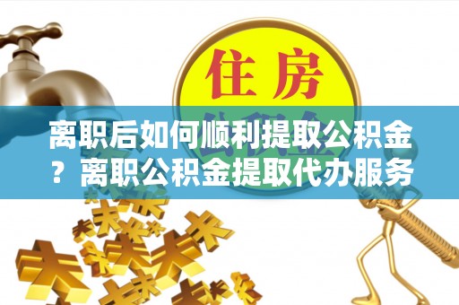 仁寿离职后如何顺利提取公积金？离职公积金提取代办服务帮你搞定！