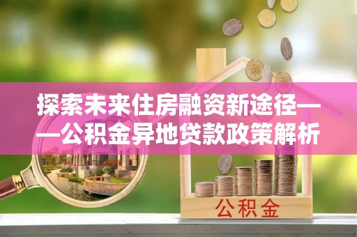 仁寿探索未来住房融资新途径——公积金异地贷款政策解析与实践
