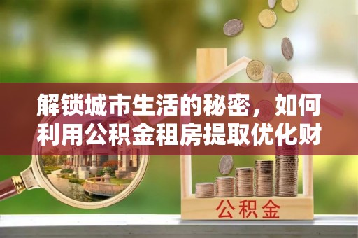 仁寿解锁城市生活的秘密，如何利用公积金租房提取优化财务规划