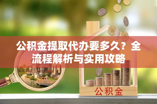 仁寿公积金提取代办要多久？全流程解析与实用攻略