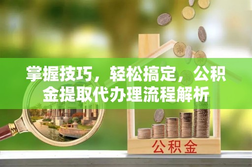 仁寿掌握技巧，轻松搞定，公积金提取代办理流程解析