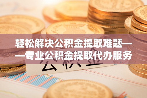 仁寿轻松解决公积金提取难题——专业公积金提取代办服务详解
