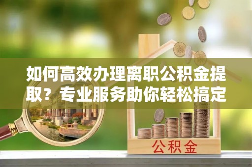 仁寿如何高效办理离职公积金提取？专业服务助你轻松搞定