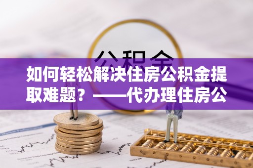 仁寿如何轻松解决住房公积金提取难题？——代办理住房公积金提取服务解析