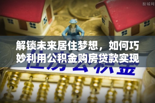仁寿解锁未来居住梦想，如何巧妙利用公积金购房贷款实现房产投资