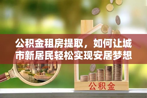 仁寿公积金租房提取，如何让城市新居民轻松实现安居梦想