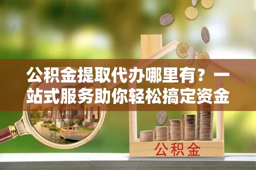 仁寿公积金提取代办哪里有？一站式服务助你轻松搞定资金难题