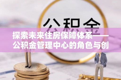 仁寿探索未来住房保障体系——公积金管理中心的角色与创新