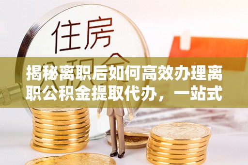 仁寿揭秘离职后如何高效办理离职公积金提取代办，一站式服务全解析