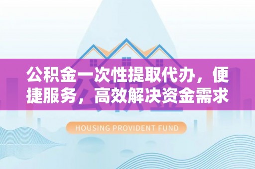 仁寿公积金一次性提取代办，便捷服务，高效解决资金需求