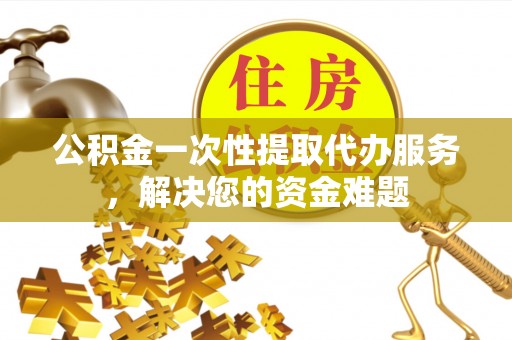 仁寿公积金一次性提取代办服务，解决您的资金难题
