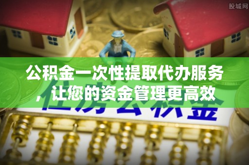 仁寿公积金一次性提取代办服务，让您的资金管理更高效