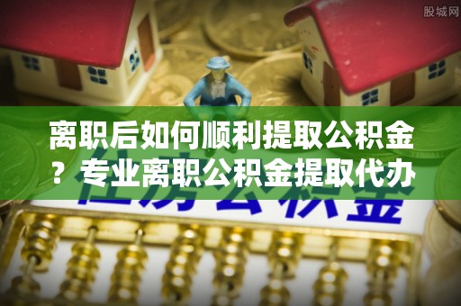 仁寿离职后如何顺利提取公积金？专业离职公积金提取代办服务指南