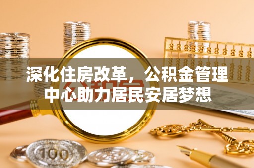 仁寿深化住房改革，公积金管理中心助力居民安居梦想