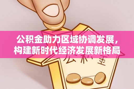 仁寿公积金助力区域协调发展，构建新时代经济发展新格局