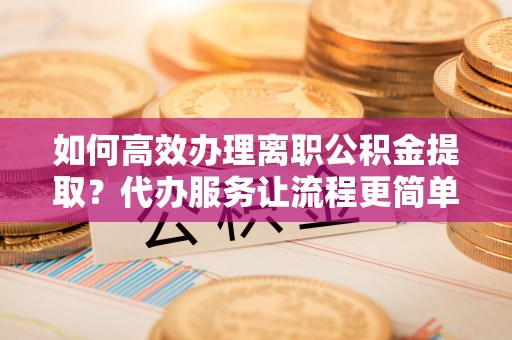仁寿如何高效办理离职公积金提取？代办服务让流程更简单