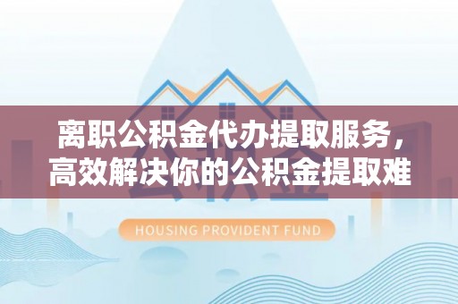 仁寿离职公积金代办提取服务，高效解决你的公积金提取难题
