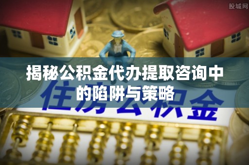 仁寿揭秘公积金代办提取咨询中的陷阱与策略