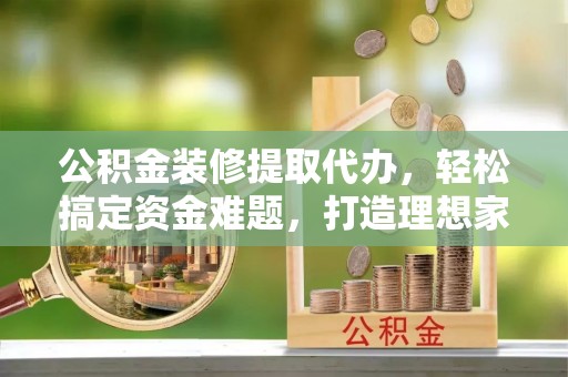仁寿公积金装修提取代办，轻松搞定资金难题，打造理想家居