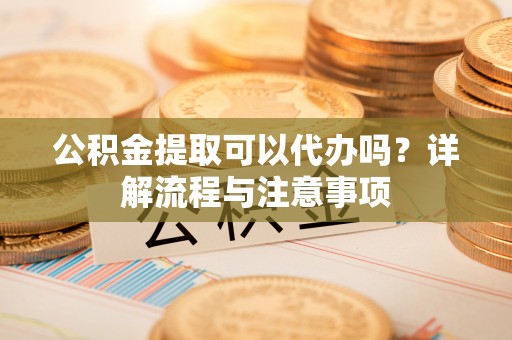 仁寿公积金提取可以代办吗？详解流程与注意事项