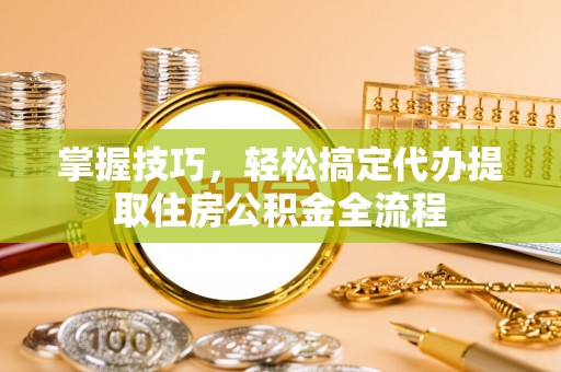 仁寿掌握技巧，轻松搞定代办提取住房公积金全流程