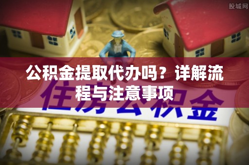 仁寿公积金提取代办吗？详解流程与注意事项