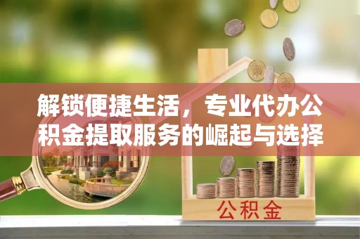仁寿解锁便捷生活，专业代办公积金提取服务的崛起与选择