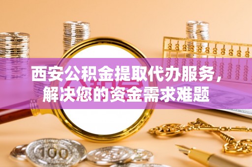 仁寿西安公积金提取代办服务，解决您的资金需求难题