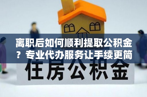 仁寿离职后如何顺利提取公积金？专业代办服务让手续更简单