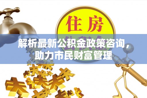 仁寿解析最新公积金政策咨询，助力市民财富管理