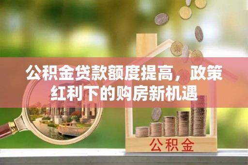 仁寿公积金贷款额度提高，政策红利下的购房新机遇