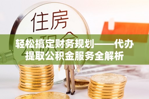 仁寿轻松搞定财务规划——代办提取公积金服务全解析