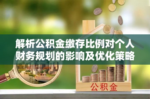 仁寿解析公积金缴存比例对个人财务规划的影响及优化策略