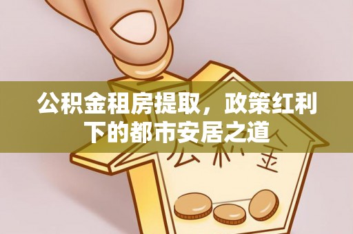 仁寿公积金租房提取，政策红利下的都市安居之道