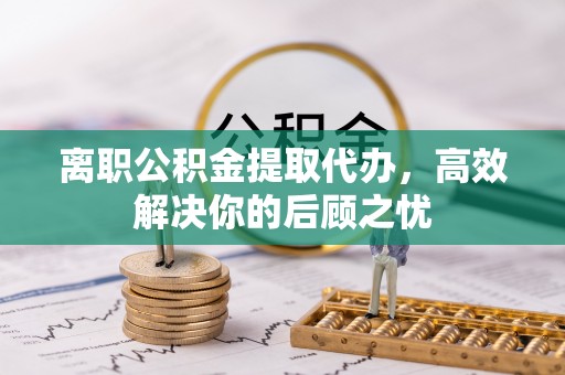 仁寿离职公积金提取代办，高效解决你的后顾之忧