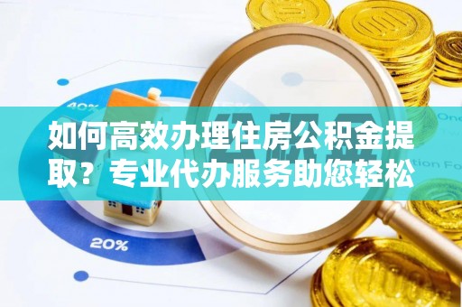 仁寿如何高效办理住房公积金提取？专业代办服务助您轻松搞定