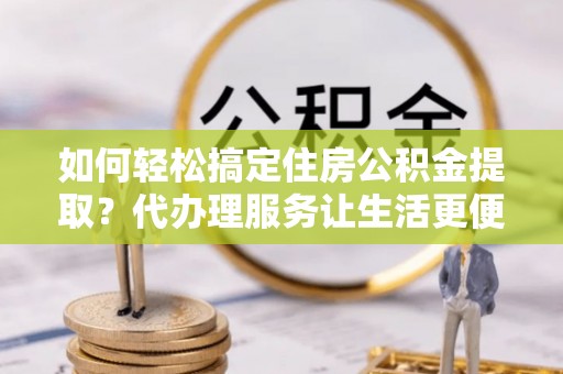 仁寿如何轻松搞定住房公积金提取？代办理服务让生活更便捷！